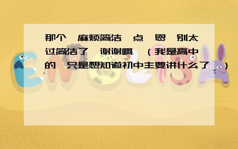 那个、麻烦简洁一点、恩、别太过简洁了、谢谢啊、（我是高中的、只是想知道初中主要讲什么了、） 强调！要简洁、也一定不要太过简洁！切记！