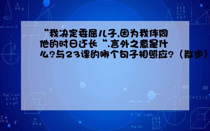 “我决定委屈儿子,因为我伴同他的时日还长“.言外之意是什么?与23课的哪个句子相照应?（散步）七年级上