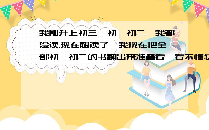 我刚升上初三,初一初二,我都没读.现在想读了,我现在把全部初一初二的书翻出来准备看,看不懂怎么办?我是否要请家教,现在全班倒数第4.630分的高中,我现在才200分。。。。