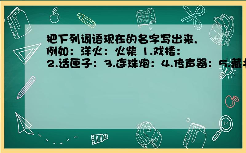 把下列词语现在的名字写出来,例如：洋火：火柴 1.戏楼：2.话匣子：3.连珠炮：4.传声器：5.藏书楼：6.千里镜：