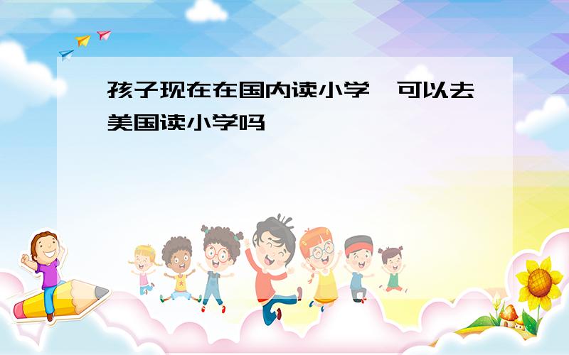 孩子现在在国内读小学,可以去美国读小学吗