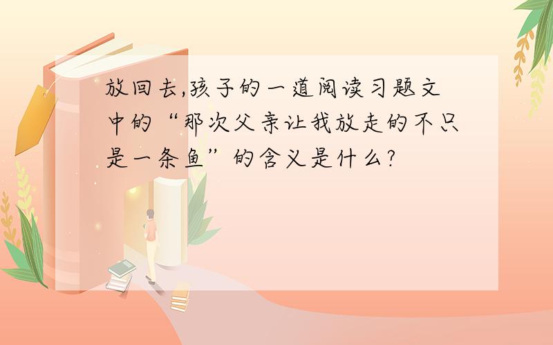 放回去,孩子的一道阅读习题文中的“那次父亲让我放走的不只是一条鱼”的含义是什么?