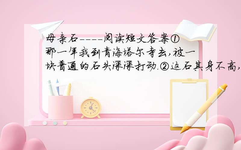 母亲石----阅读短文答案①那一年我到青海塔尔寺去,被一块普通的石头深深打动.②这石其身不高,约半米；其形不奇,略瘦长,平整光滑.但它却是一块真正的文化石.当年宗喀巴就是从这块石头