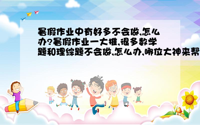 暑假作业中有好多不会做,怎么办?暑假作业一大推,很多数学题和理综题不会做,怎么办,哪位大神来帮忙?