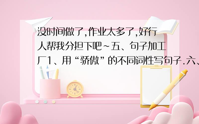 没时间做了,作业太多了,好行人帮我分担下吧~五、句子加工厂1、用“骄傲”的不同词性写句子.六、口语交际.有人说“台湾只是一个小岛,统一不统一无所谓.”这种说法是 的.如果这个人就在