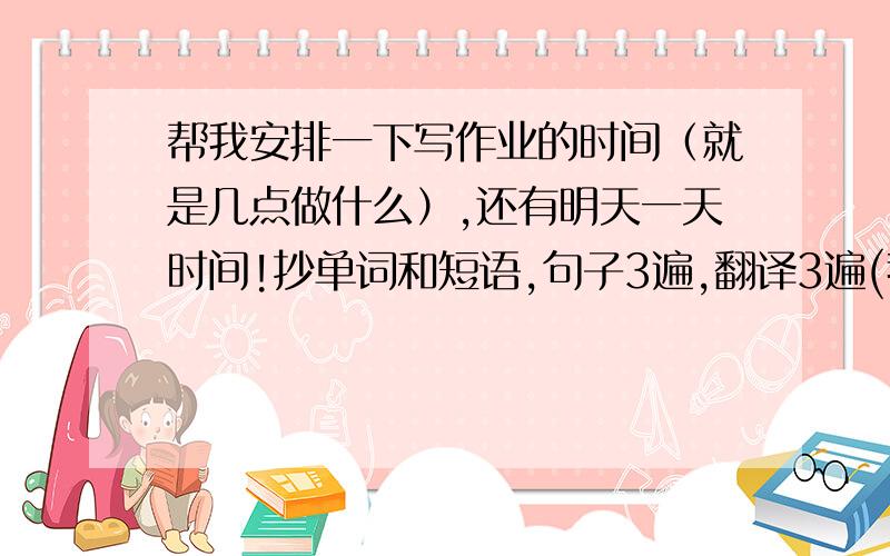 帮我安排一下写作业的时间（就是几点做什么）,还有明天一天时间!抄单词和短语,句子3遍,翻译3遍(我大约得写90-120分钟）.科学海淀练习册写7,8课,一张报纸.抄课文一遍（大约35-45分钟）,2,3,6,