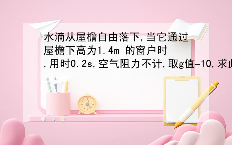 水滴从屋檐自由落下,当它通过屋檐下高为1.4m 的窗户时,用时0.2s,空气阻力不计,取g值=10,求此窗户的窗