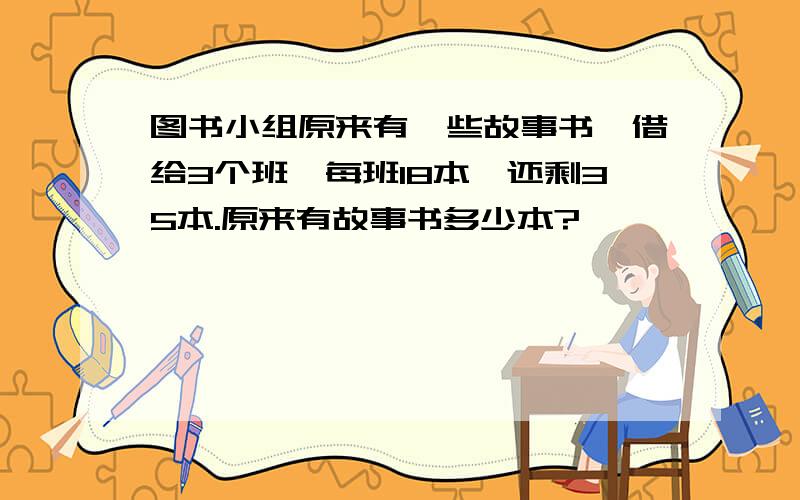 图书小组原来有一些故事书,借给3个班,每班18本,还剩35本.原来有故事书多少本?