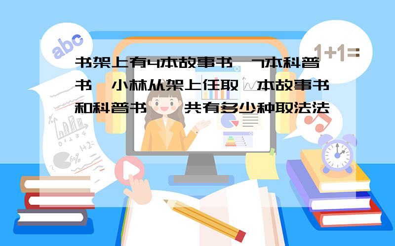 书架上有4本故事书,7本科普书,小林从架上任取一本故事书和科普书,一共有多少种取法法