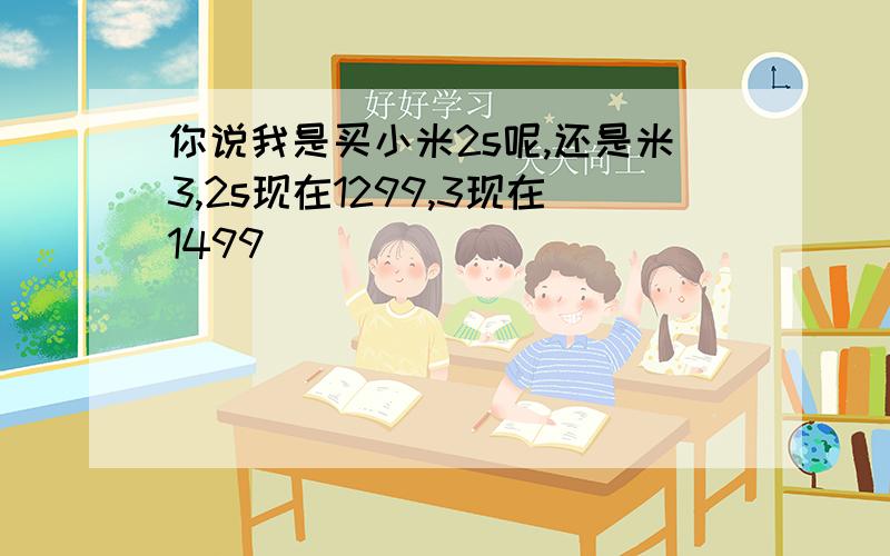 你说我是买小米2s呢,还是米3,2s现在1299,3现在1499