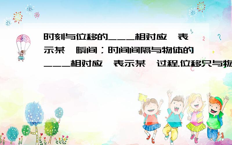 时刻与位移的___相对应,表示某一瞬间；时间间隔与物体的___相对应,表示某一过程.位移只与物体的__有关,而与质点在运动过程中所经历的___无关.