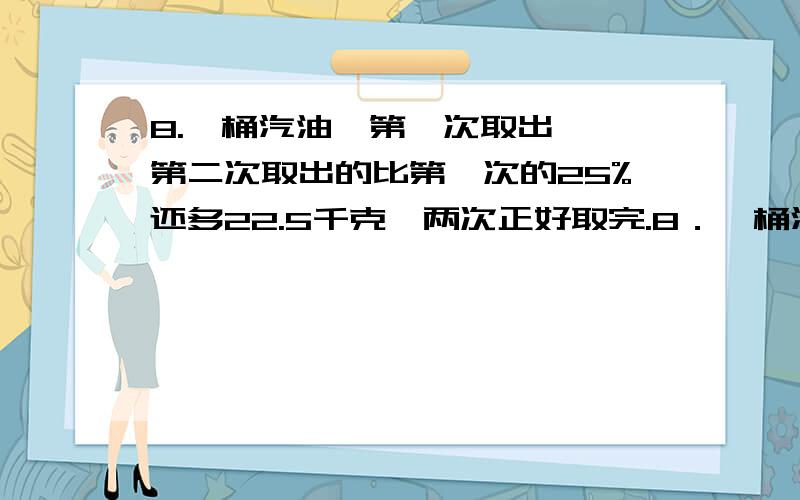 8.一桶汽油,第一次取出 ,第二次取出的比第一次的25%还多22.5千克,两次正好取完.8．一桶汽油，第一次取出 ，第二次取出的比第一次的25%还多22.5千克，两次正好取完。这桶汽油重多少千克？