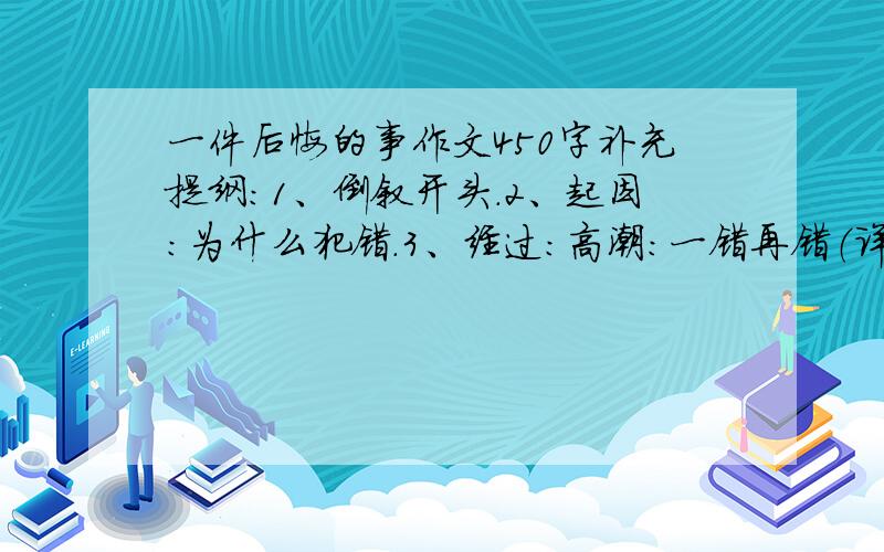 一件后悔的事作文450字补充提纲：1、倒叙开头.2、起因：为什么犯错.3、经过：高潮：一错再错（详细）4、家长教育、自己反省反思错误.5、结尾.（主要的事就是我在上课外班的时候我的同