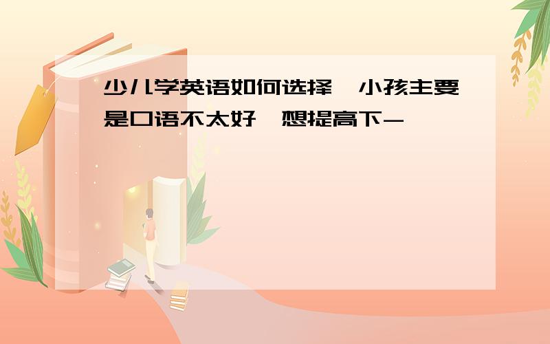 少儿学英语如何选择,小孩主要是口语不太好,想提高下-