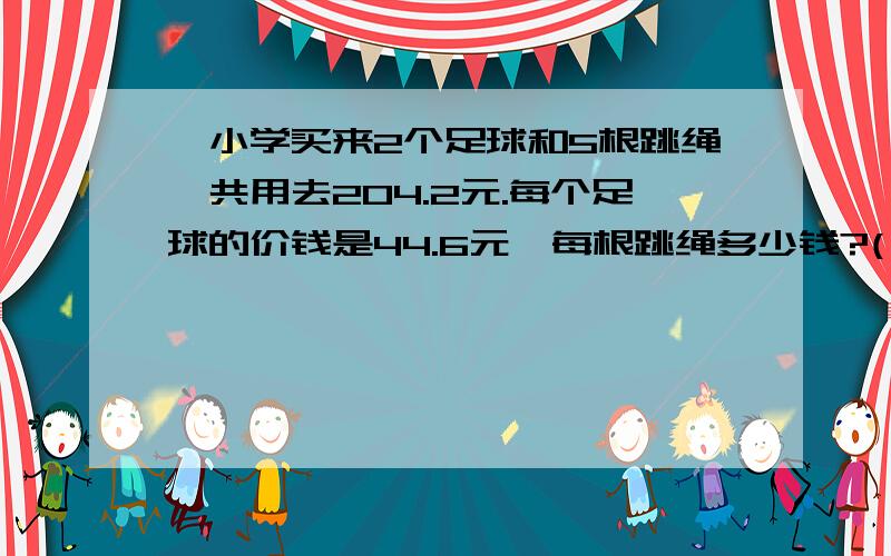 一小学买来2个足球和5根跳绳,共用去204.2元.每个足球的价钱是44.6元,每根跳绳多少钱?(一小学买来2个足球和5根跳绳,共用去204.2元.每个足球的价钱是44.6元,每根跳绳多少钱?(解方程.)