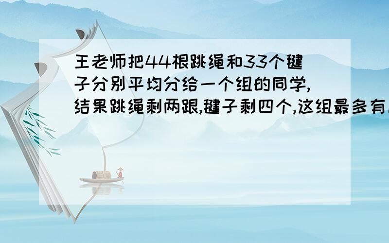 王老师把44根跳绳和33个毽子分别平均分给一个组的同学,结果跳绳剩两跟,毽子剩四个,这组最多有几个这组最多有几名同学