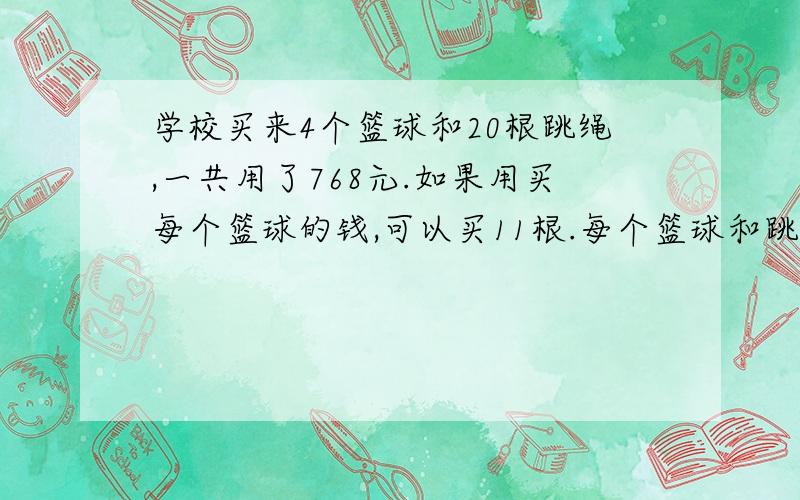 学校买来4个篮球和20根跳绳,一共用了768元.如果用买每个篮球的钱,可以买11根.每个篮球和跳绳各多少元?