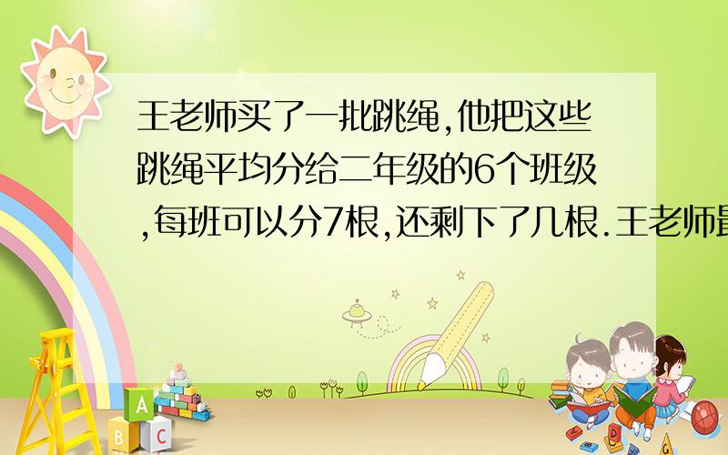 王老师买了一批跳绳,他把这些跳绳平均分给二年级的6个班级,每班可以分7根,还剩下了几根.王老师最少买了多少根跳绳?最多买了多少根?