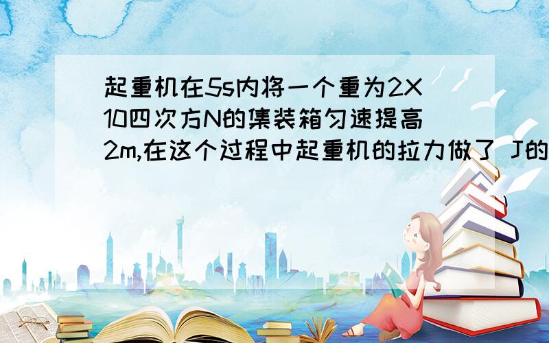 起重机在5s内将一个重为2X10四次方N的集装箱匀速提高2m,在这个过程中起重机的拉力做了 J的功它的功率为 W,若起重机又将集装箱水平移动3m,此时拉力做功 J,它的功率为 W