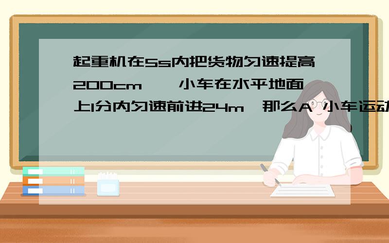 起重机在5s内把货物匀速提高200cm,一小车在水平地面上1分内匀速前进24m,那么A 小车运动的速度大小和货物上升的速度大小相等B 小车的速度大于货物速度C 小车的速度小于货物速度D 无法判断