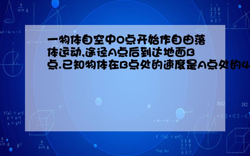 一物体自空中O点开始作自由落体运动,途径A点后到达地面B点.已知物体在B点处的速度是A点处的4/3,AB间...一物体自空中O点开始作自由落体运动,途径A点后到达地面B点.已知物体在B点处的速度是