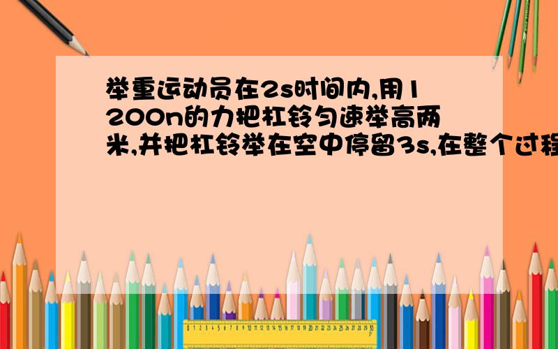 举重运动员在2s时间内,用1200n的力把杠铃匀速举高两米,并把杠铃举在空中停留3s,在整个过程中,他对杠铃做的功为多少,平均功率是多少