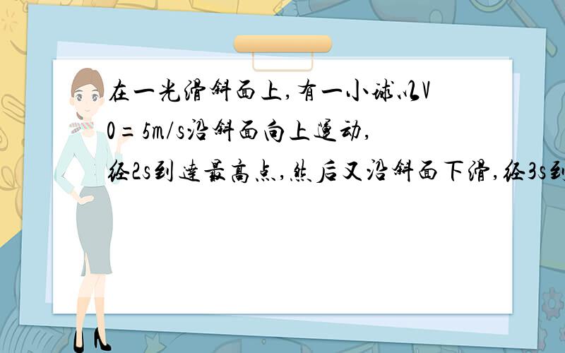 在一光滑斜面上,有一小球以V0=5m/s沿斜面向上运动,经2s到达最高点,然后又沿斜面下滑,经3s到达斜面底端,已知小球在斜面上运动的加速度恒定,试求（1）小球运动的加速度?（2）小球达到斜面