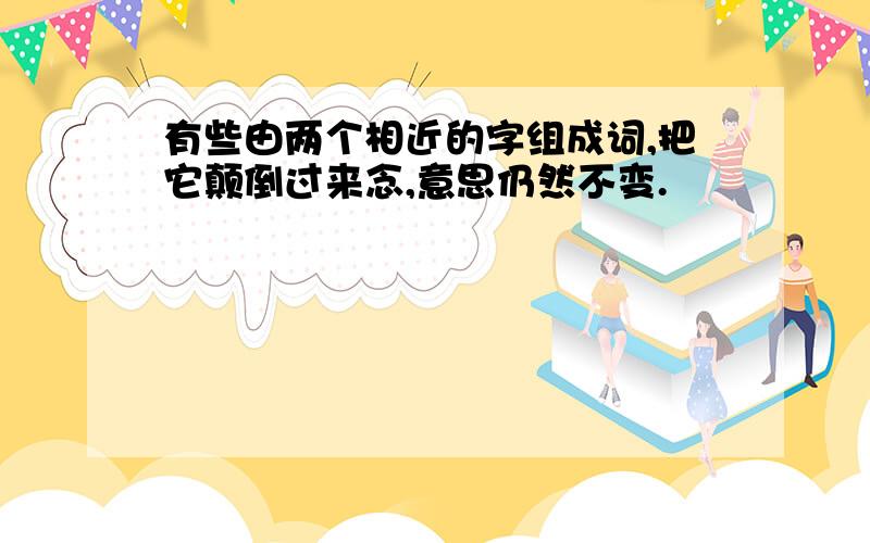 有些由两个相近的字组成词,把它颠倒过来念,意思仍然不变.