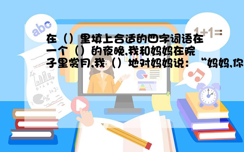 在（）里填上合适的四字词语在一个（）的夜晚,我和妈妈在院子里赏月,我（）地对妈妈说：“妈妈,你看嫦娥在月宫里（）地舞蹈,玉兔在她身边（）地跑步呢.”妈妈（）地看着我,和我一起