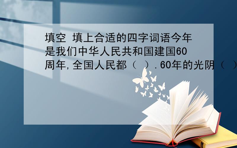 填空 填上合适的四字词语今年是我们中华人民共和国建国60周年,全国人民都（ ）.60年的光阴（ ）,人们的生活也发生了（ ）的变化.在这（ ）的时刻,我衷心地祝愿伟大的祖国（ ）,祝愿伟大