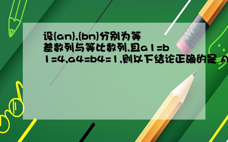 设{an},{bn}分别为等差数列与等比数列,且a1=b1=4,a4=b4=1,则以下结论正确的是 A.a2大于b2 B.a3小于b3 C.a5大于b5 D.a6大于b6