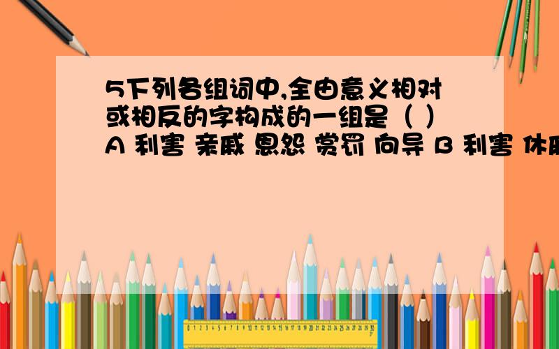 5下列各组词中,全由意义相对或相反的字构成的一组是（ ）A 利害 亲戚 恩怨 赏罚 向导 B 利害 休戚 恩德 赏识 向往C 利弊 休戚 恩怨 赏罚 向背 D 利弊 休戚 恩惠 赏赐 向背