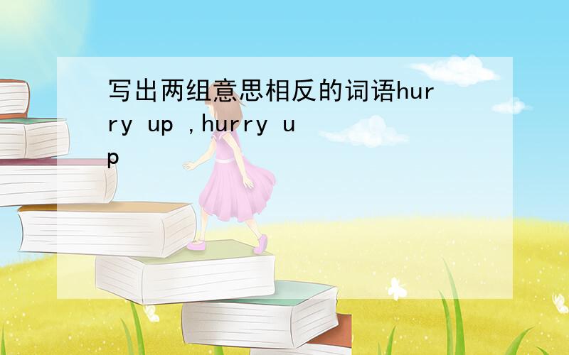 写出两组意思相反的词语hurry up ,hurry up