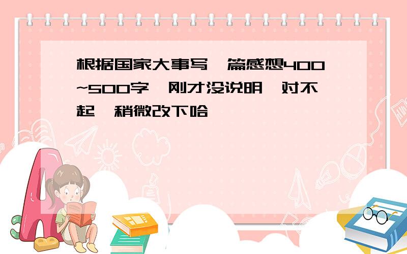 根据国家大事写一篇感想400~500字,刚才没说明,对不起,稍微改下哈