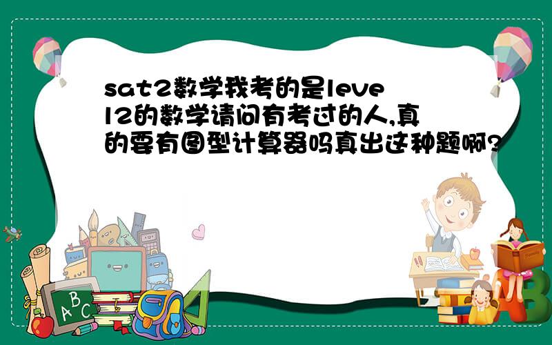 sat2数学我考的是level2的数学请问有考过的人,真的要有图型计算器吗真出这种题啊?