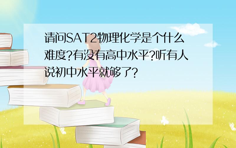 请问SAT2物理化学是个什么难度?有没有高中水平?听有人说初中水平就够了?