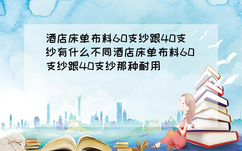 酒店床单布料60支纱跟40支纱有什么不同酒店床单布料60支纱跟40支纱那种耐用