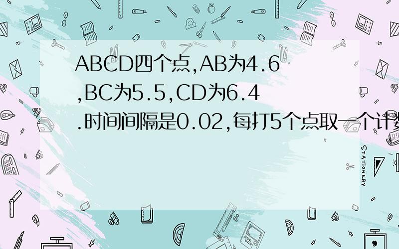 ABCD四个点,AB为4.6,BC为5.5,CD为6.4.时间间隔是0.02,每打5个点取一个计数点A B C D是四个计数点.则B点通过打点计时器的速度大小为——M/S该物体的加速度为——M/S².每步怎么得来的说清楚.感激