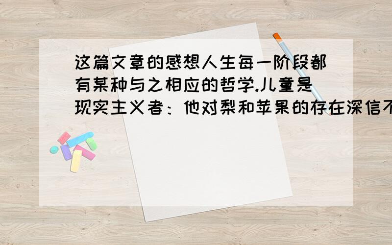 这篇文章的感想人生每一阶段都有某种与之相应的哲学.儿童是现实主义者：他对梨和苹果的存在深信不疑,正像他对自己的存在深信不疑一样.青年人处于内在激情的风暴之中,不得不把目光转