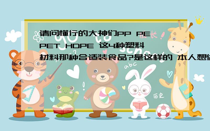 请问懂行的大神们PP PE PET HDPE 这4种塑料材料那种合适装食品?是这样的 本人想做麦芽糖,想装塑料瓶里出售,但是对于塑料不是很了解,怕买错了材料的瓶子对人体不好.所以请请教大家如何选择