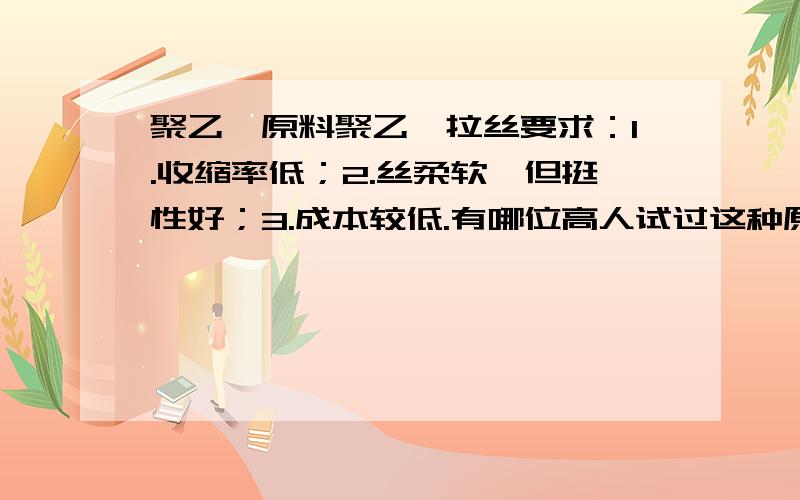 聚乙烯原料聚乙烯拉丝要求：1.收缩率低；2.丝柔软,但挺性好；3.成本较低.有哪位高人试过这种原料PE或用PE共混或加有其他助剂?提供原料厂家及牌号!