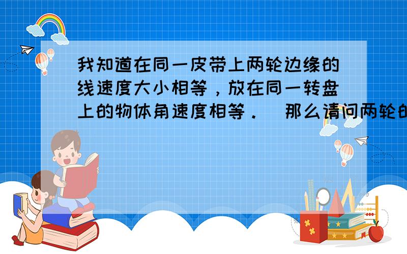 我知道在同一皮带上两轮边缘的线速度大小相等，放在同一转盘上的物体角速度相等。  那么请问两轮的周期为什么不相等，同学告诉我它们转的时间是相同的，所以周期相等。但我做的一