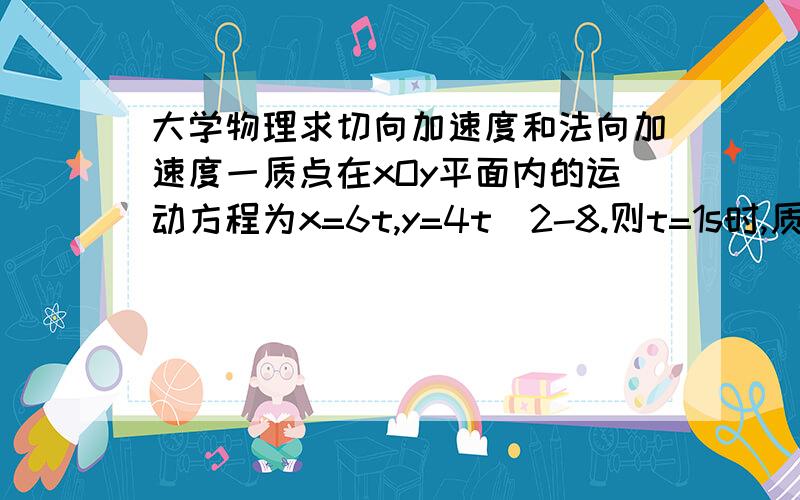 大学物理求切向加速度和法向加速度一质点在xOy平面内的运动方程为x=6t,y=4t^2-8.则t=1s时,质点的切向加速度at和法向加速度an是多少?