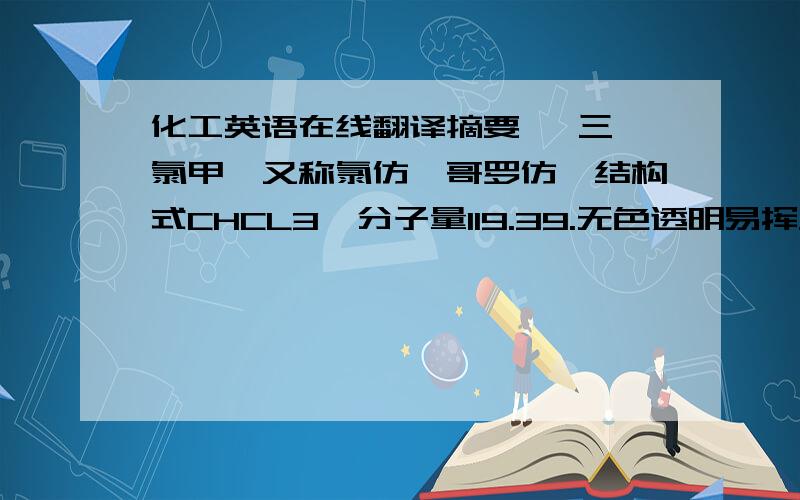 化工英语在线翻译摘要   三氯甲烷又称氯仿、哥罗仿,结构式CHCL3,分子量119.39.无色透明易挥发液体,有特殊甜味..相对密度（20℃/4℃）1.489,凝固点-63.55℃,沸点61.6℃,折射率（n25D）1.4467,溶解度