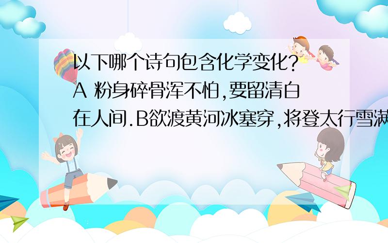 以下哪个诗句包含化学变化? A 粉身碎骨浑不怕,要留清白在人间.B欲渡黄河冰塞穿,将登太行雪满山. C气蒸云梦泽,波撼岳阳城. D忽如一夜春风来,千树万树梨花开. 说明理由!包含什么化学变化!