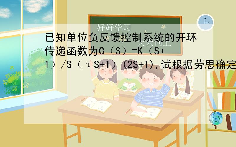 已知单位负反馈控制系统的开环传递函数为G（S）=K（S+1）/S（τS+1）(2S+1),试根据劳思确定系统稳定的τ求K和T的范围