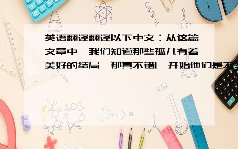 英语翻译翻译以下中文：从这篇文章中,我们知道那些孤儿有着美好的结局,那真不错!一开始他们是不幸的,因为他们失去了父母,生活黑暗,可好在还是有很多人关爱着他们,列车把他们载向幸福