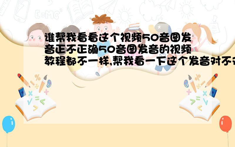 谁帮我看看这个视频50音图发音正不正确50音图发音的视频教程都不一样,帮我看一下这个发音对不对,