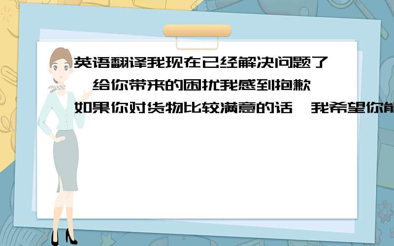 英语翻译我现在已经解决问题了,给你带来的困扰我感到抱歉,如果你对货物比较满意的话,我希望你能给我个5星级的评价 再一次万分感谢!