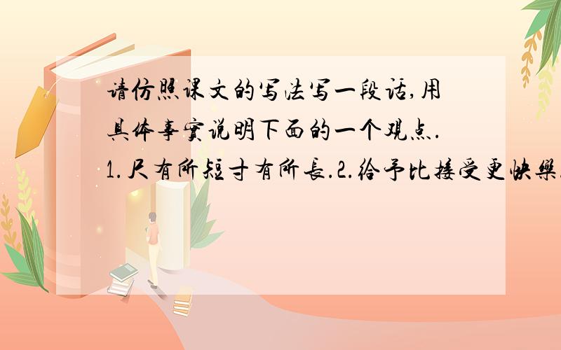 请仿照课文的写法写一段话,用具体事实说明下面的一个观点.1.尺有所短寸有所长.2.给予比接受更快乐.3.业精于勤荒于嬉.今天之内就要.只要50个字左右就好了 不要那么多!